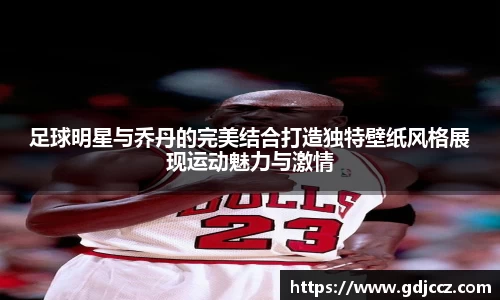 足球明星与乔丹的完美结合打造独特壁纸风格展现运动魅力与激情