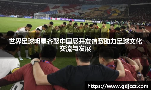 世界足球明星齐聚中国展开友谊赛助力足球文化交流与发展